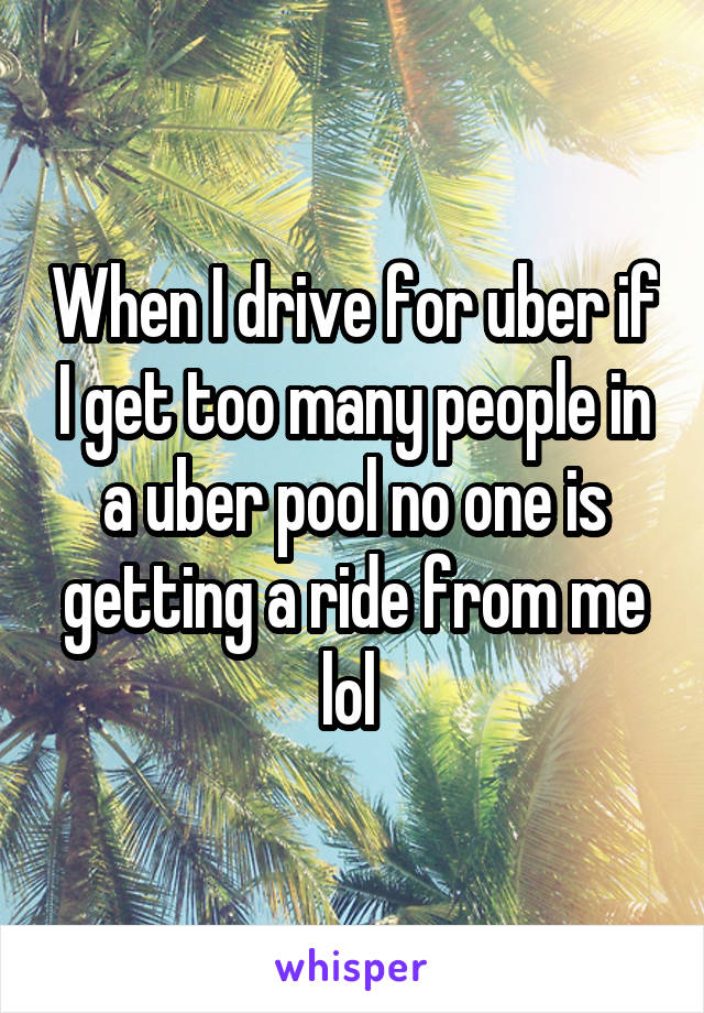 When I drive for uber if I get too many people in a uber pool no one is getting a ride from me lol 