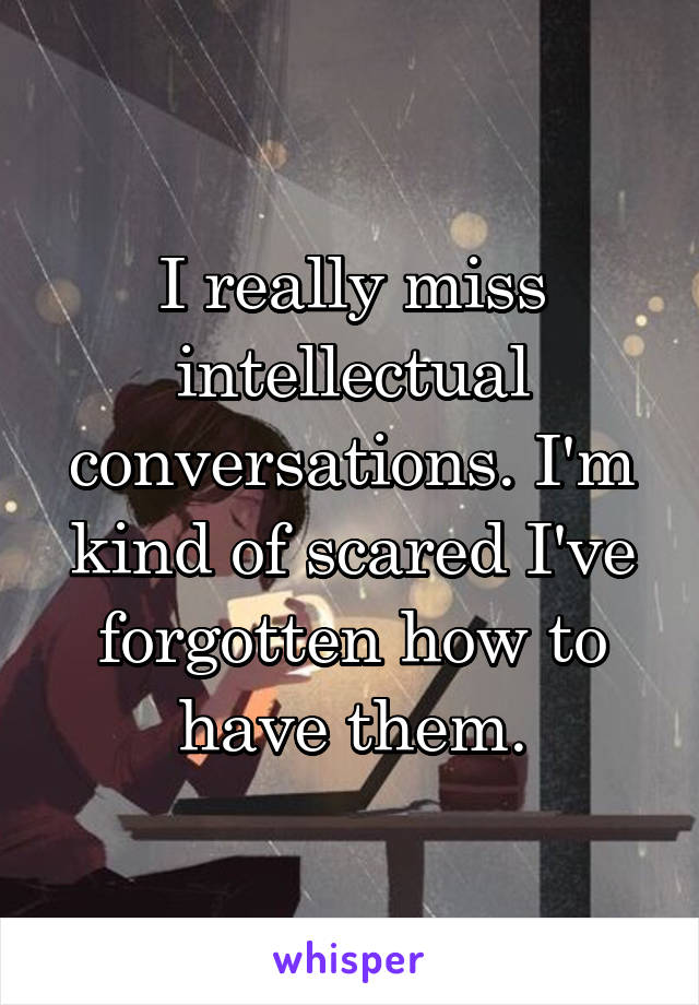 I really miss intellectual conversations. I'm kind of scared I've forgotten how to have them.
