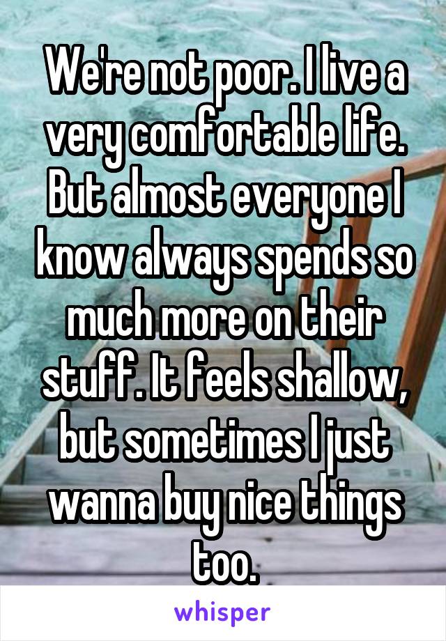 We're not poor. I live a very comfortable life. But almost everyone I know always spends so much more on their stuff. It feels shallow, but sometimes I just wanna buy nice things too.