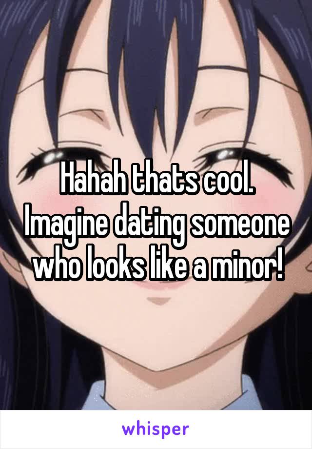 Hahah thats cool. Imagine dating someone who looks like a minor!