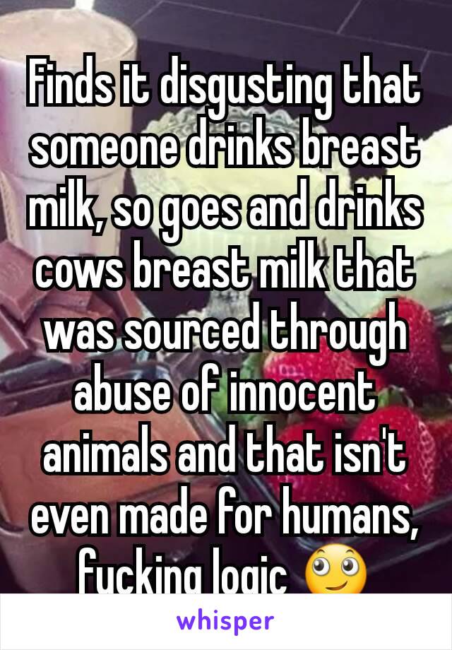 Finds it disgusting that someone drinks breast milk, so goes and drinks cows breast milk that was sourced through abuse of innocent animals and that isn't even made for humans, fucking logic 🙄