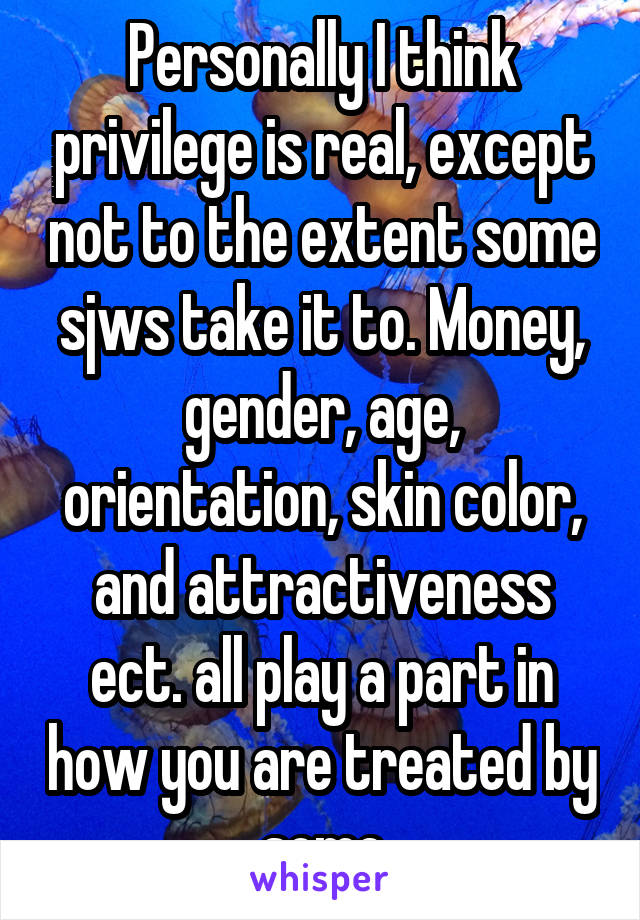 Personally I think privilege is real, except not to the extent some sjws take it to. Money, gender, age, orientation, skin color, and attractiveness ect. all play a part in how you are treated by some