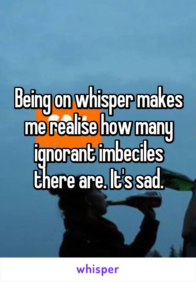 Being on whisper makes me realise how many ignorant imbeciles there are. It's sad.