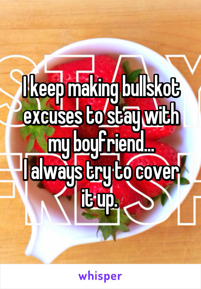 I keep making bullskot excuses to stay with my boyfriend...
I always try to cover it up. 