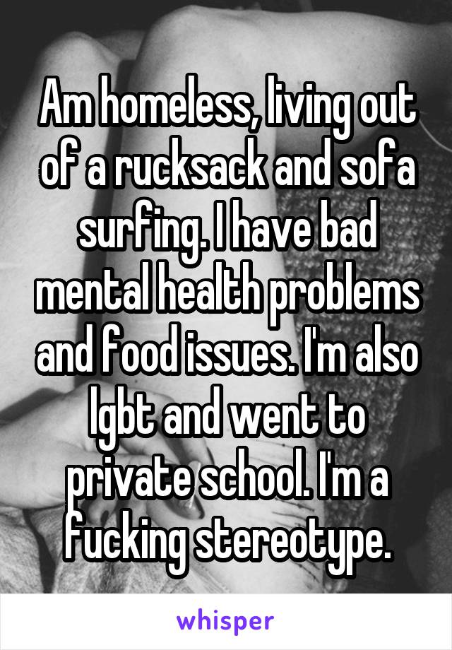 Am homeless, living out of a rucksack and sofa surfing. I have bad mental health problems and food issues. I'm also lgbt and went to private school. I'm a fucking stereotype.