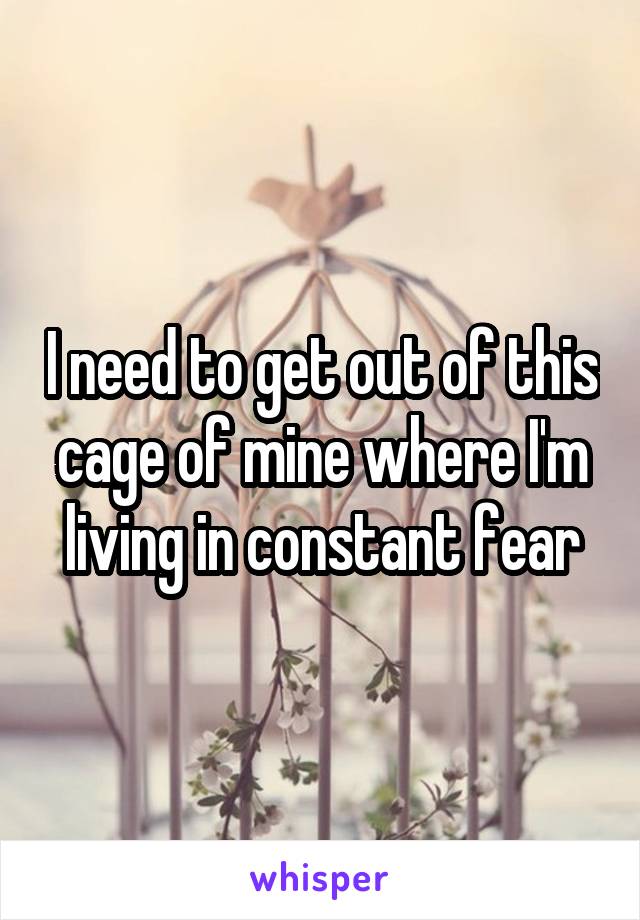 I need to get out of this cage of mine where I'm living in constant fear