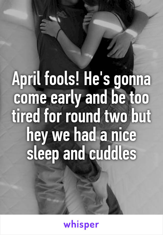 April fools! He's gonna come early and be too tired for round two but hey we had a nice sleep and cuddles