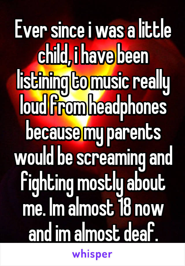 Ever since i was a little child, i have been listining to music really loud from headphones because my parents would be screaming and fighting mostly about me. Im almost 18 now and im almost deaf.