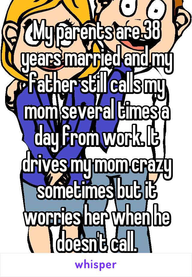 My parents are 38 years married and my father still calls my mom several times a day from work. It drives my mom crazy sometimes but it worries her when he doesn't call.