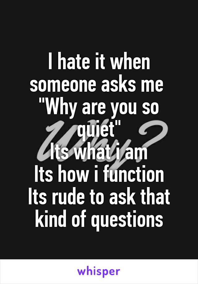 I hate it when someone asks me 
"Why are you so quiet"
Its what i am
Its how i function
Its rude to ask that kind of questions