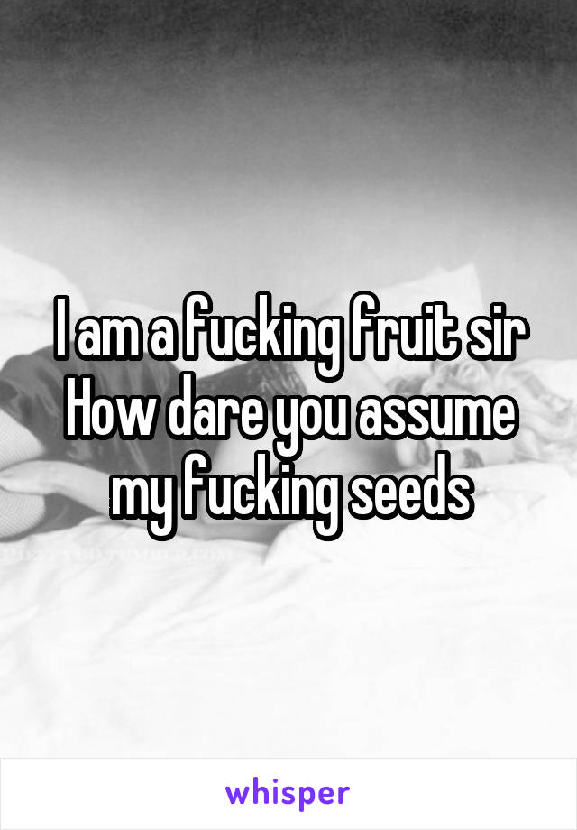 I am a fucking fruit sir
How dare you assume my fucking seeds