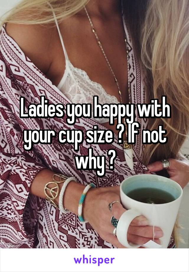 Ladies you happy with your cup size ? If not why ?