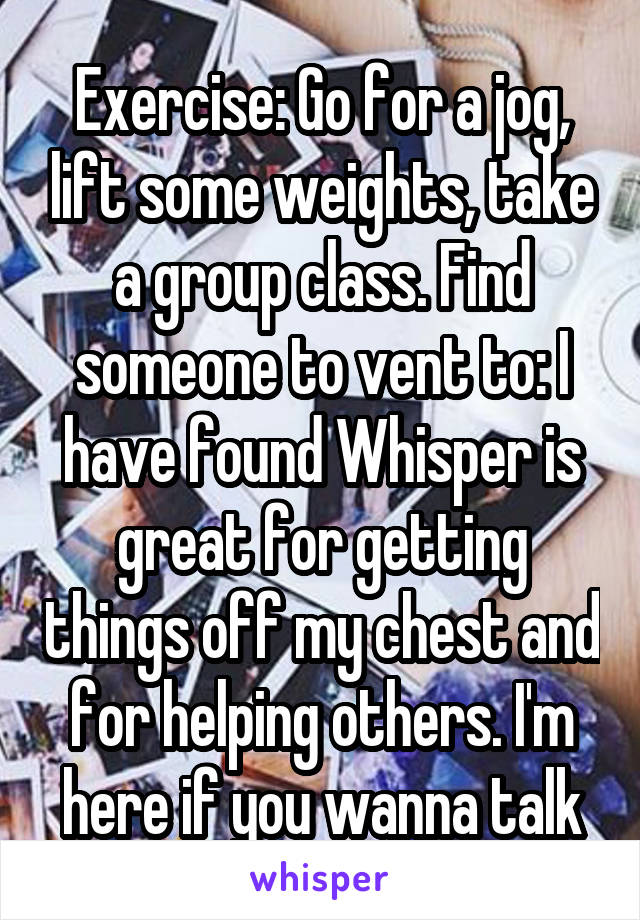 Exercise: Go for a jog, lift some weights, take a group class. Find someone to vent to: I have found Whisper is great for getting things off my chest and for helping others. I'm here if you wanna talk