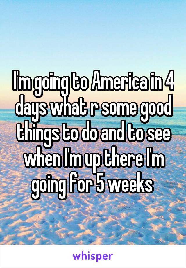 I'm going to America in 4 days what r some good things to do and to see when I'm up there I'm going for 5 weeks 
