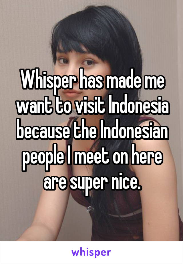Whisper has made me want to visit Indonesia because the Indonesian people I meet on here are super nice.
