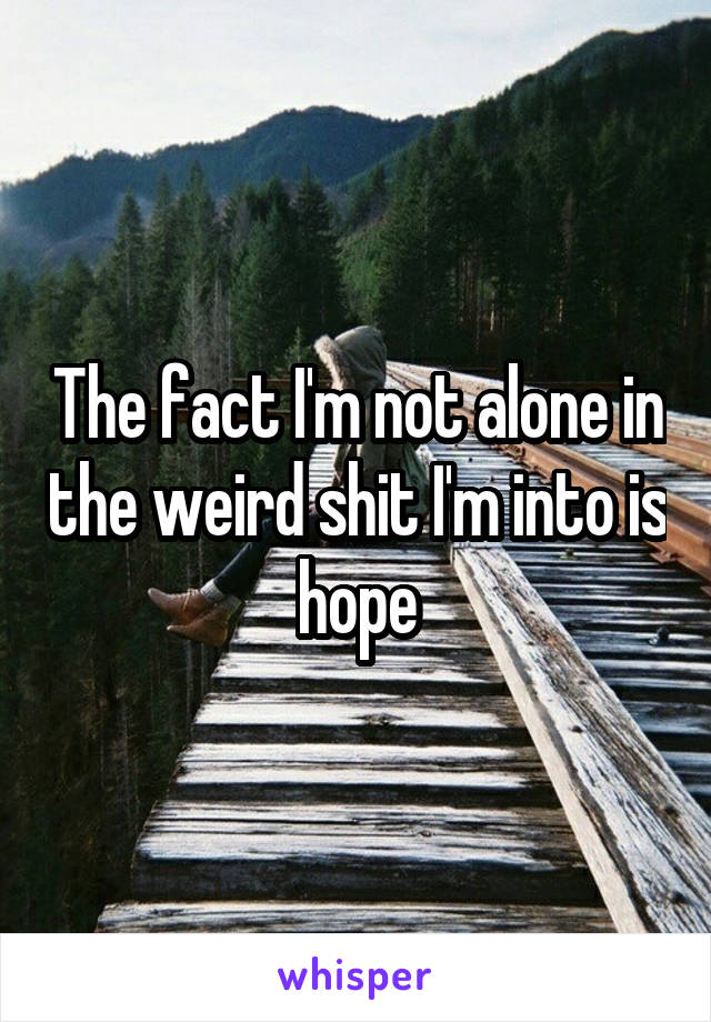 The fact I'm not alone in the weird shit I'm into is hope