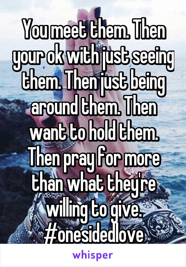 You meet them. Then your ok with just seeing them. Then just being around them. Then want to hold them. Then pray for more than what they're willing to give. #onesidedlove