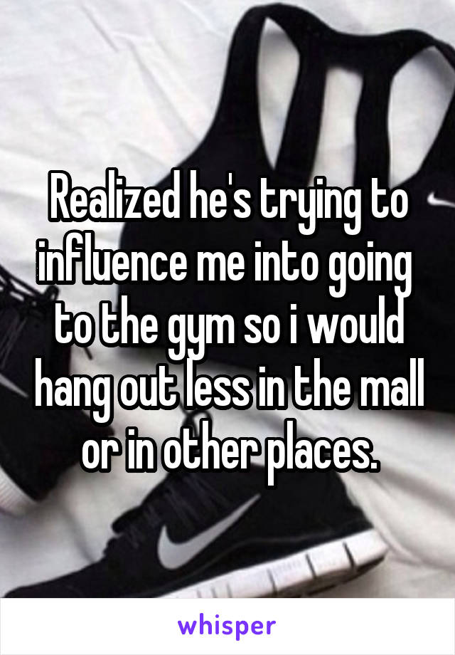 Realized he's trying to influence me into going  to the gym so i would hang out less in the mall or in other places.
