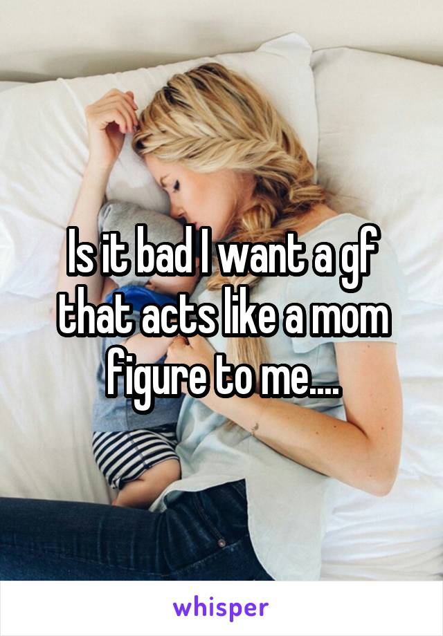 Is it bad I want a gf that acts like a mom figure to me....