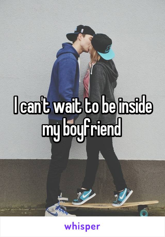 I can't wait to be inside my boyfriend 
