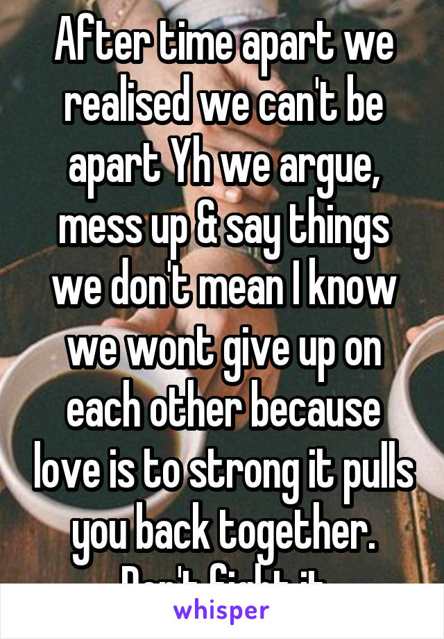 After time apart we realised we can't be apart Yh we argue, mess up & say things we don't mean I know we wont give up on each other because love is to strong it pulls you back together. Don't fight it