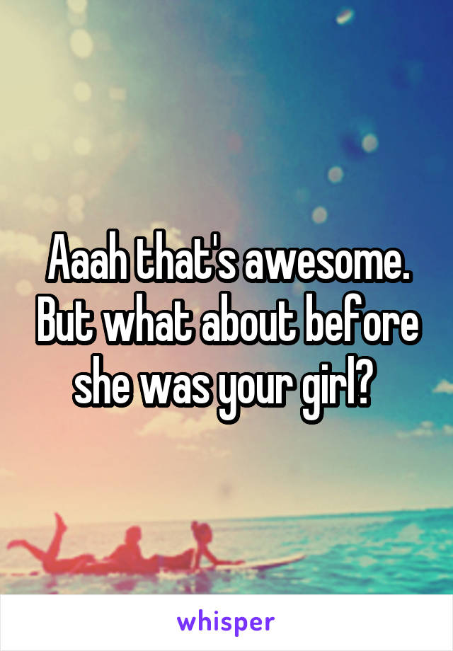 Aaah that's awesome. But what about before she was your girl? 