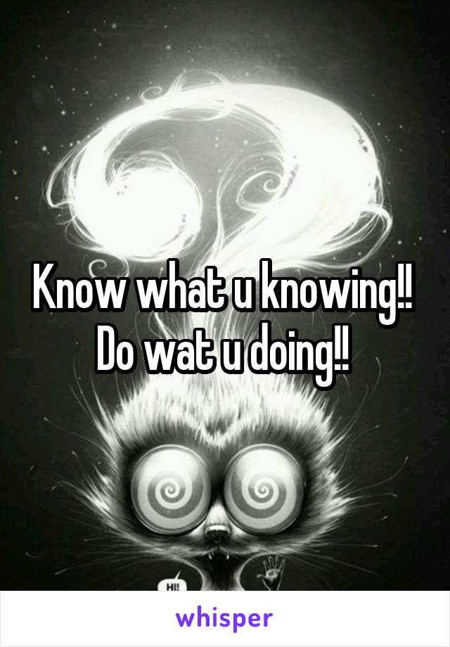 Know what u knowing!! 
Do wat u doing!! 