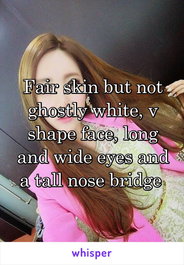 Fair skin but not ghostly white, v shape face, long and wide eyes and a tall nose bridge 