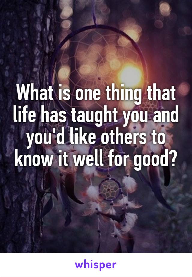 What is one thing that life has taught you and you'd like others to know it well for good?
