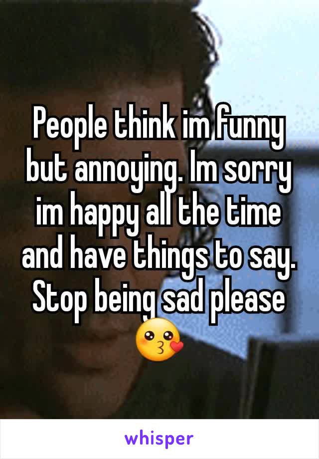 People think im funny but annoying. Im sorry im happy all the time and have things to say. Stop being sad please 😗