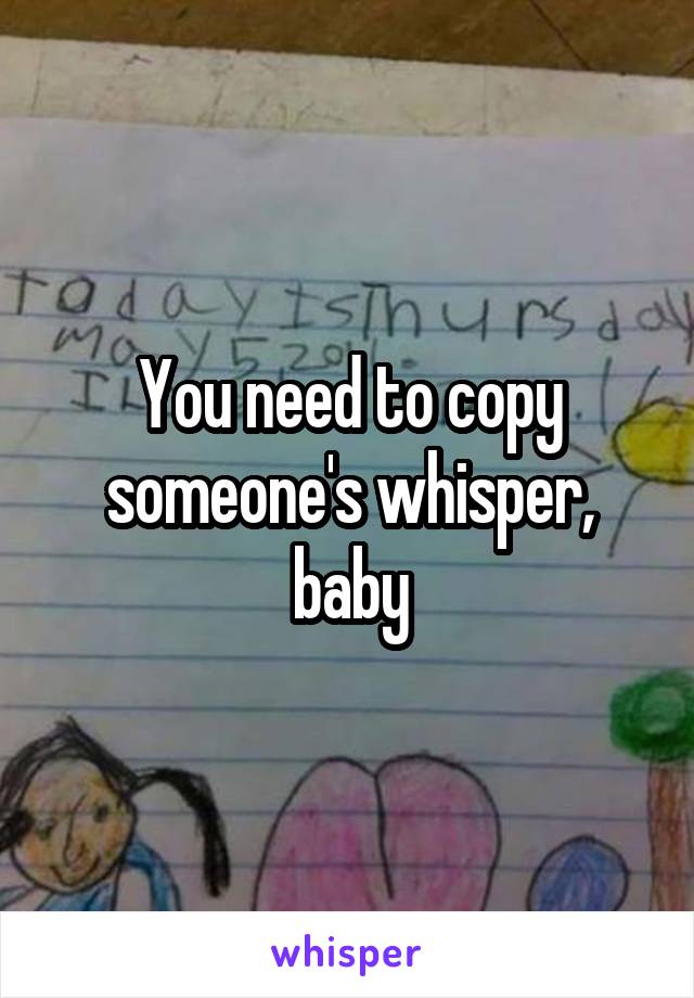 You need to copy someone's whisper, baby