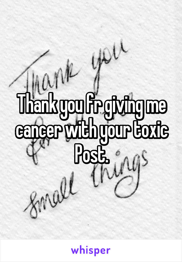 Thank you fr giving me cancer with your toxic Post.