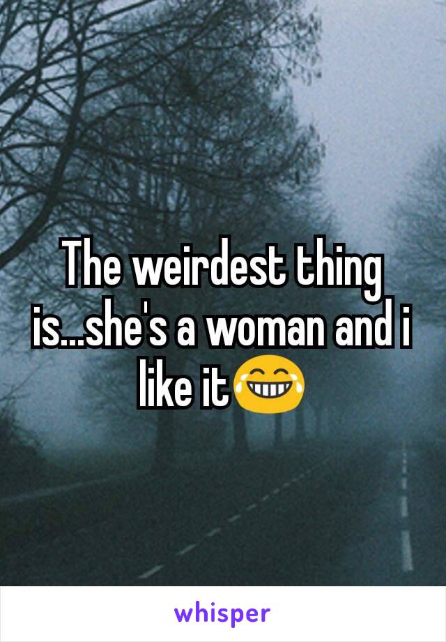 The weirdest thing is...she's a woman and i like it😂