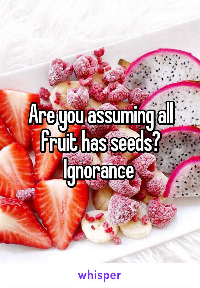 Are you assuming all fruit has seeds? Ignorance 