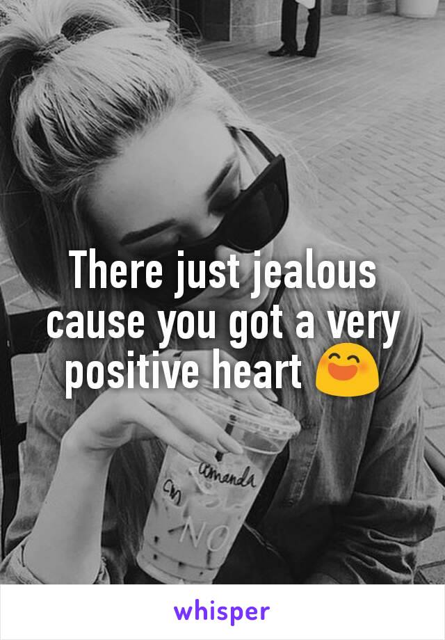 There just jealous cause you got a very positive heart 😄
