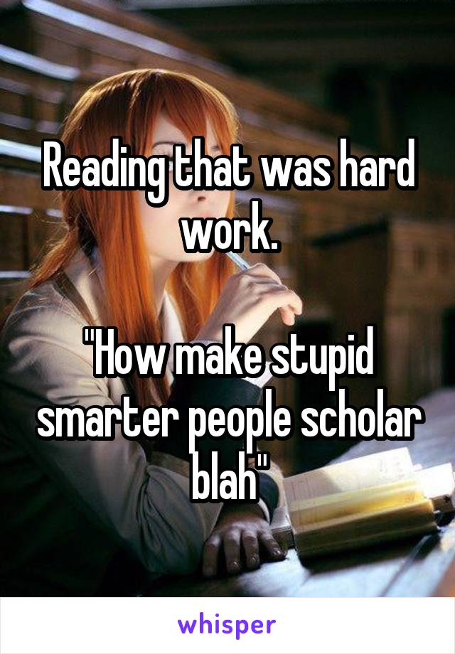 Reading that was hard work.

"How make stupid smarter people scholar blah"