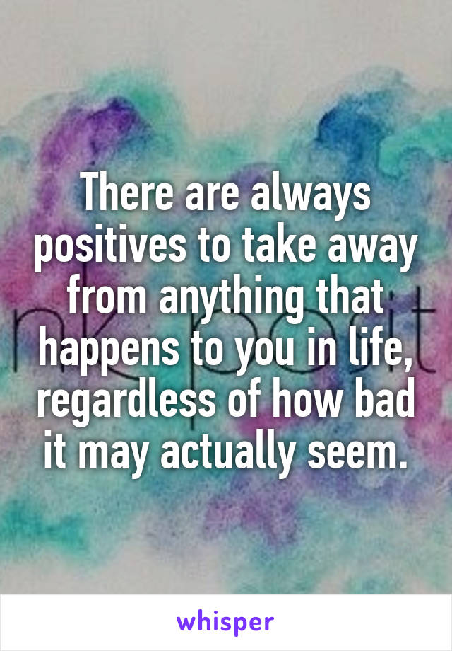 There are always positives to take away from anything that happens to you in life, regardless of how bad it may actually seem.