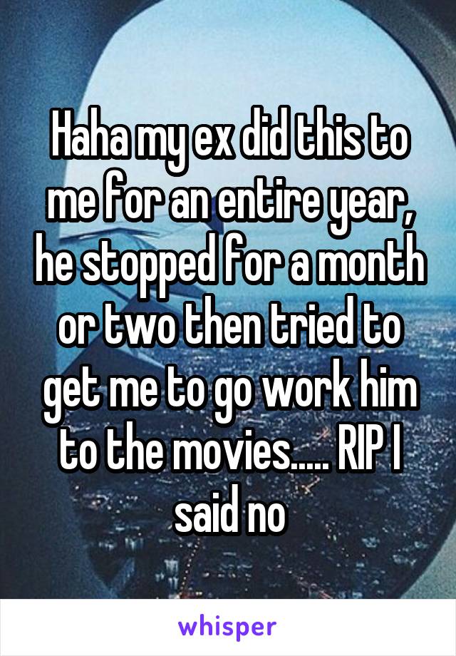 Haha my ex did this to me for an entire year, he stopped for a month or two then tried to get me to go work him to the movies..... RIP I said no