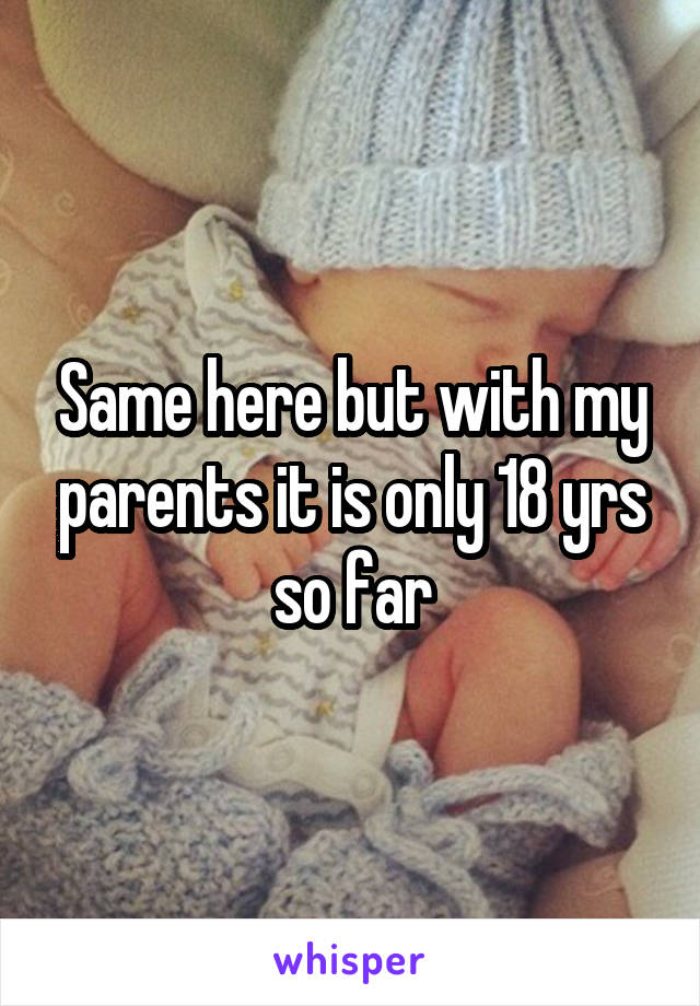 Same here but with my parents it is only 18 yrs so far