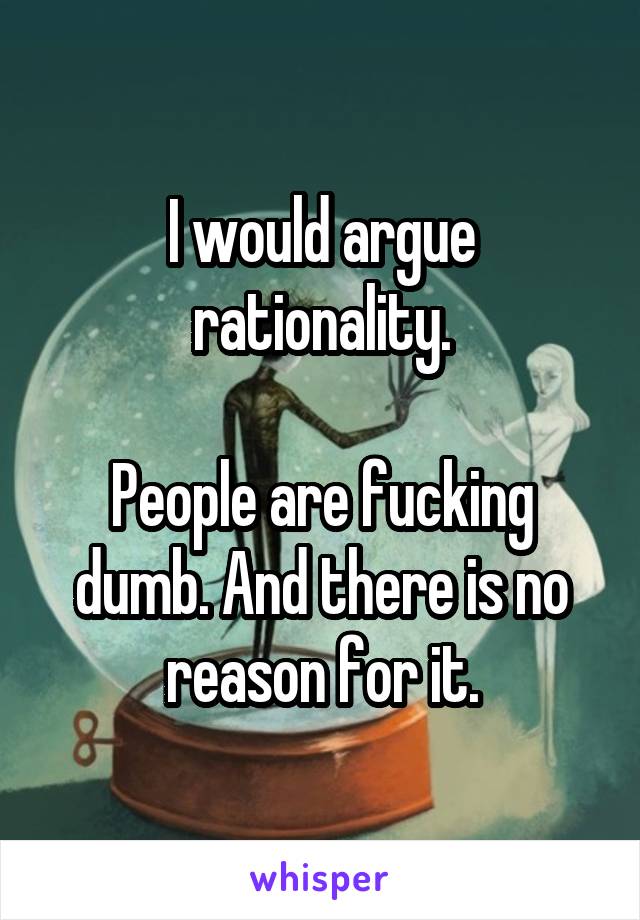 I would argue rationality.

People are fucking dumb. And there is no reason for it.