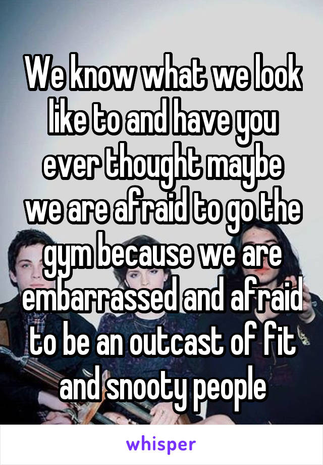 We know what we look like to and have you ever thought maybe we are afraid to go the gym because we are embarrassed and afraid to be an outcast of fit and snooty people