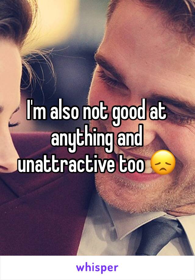 I'm also not good at anything and unattractive too 😞