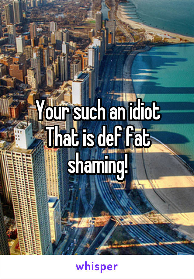 Your such an idiot
That is def fat shaming!