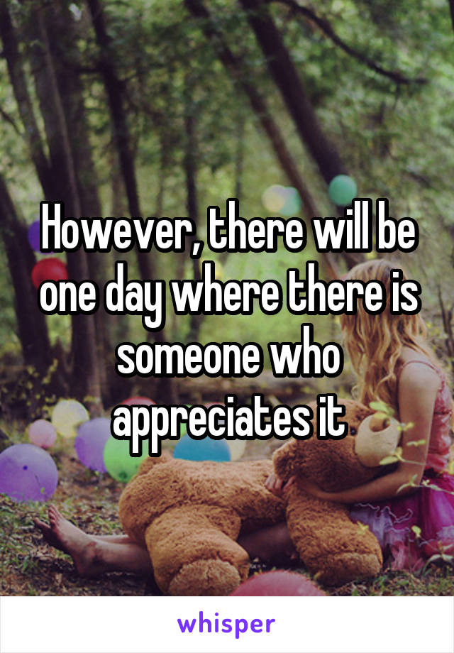 However, there will be one day where there is someone who appreciates it