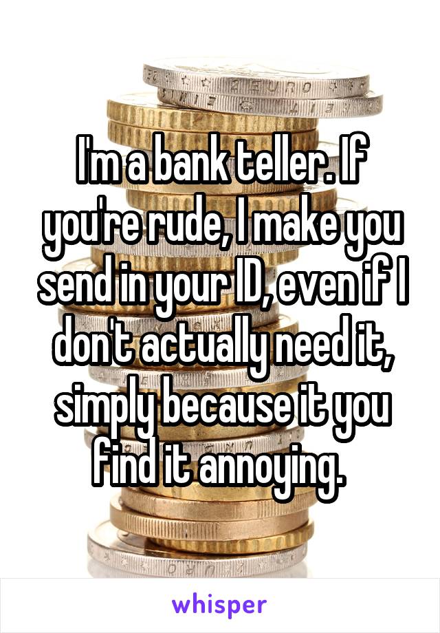 I'm a bank teller. If you're rude, I make you send in your ID, even if I don't actually need it, simply because it you find it annoying. 