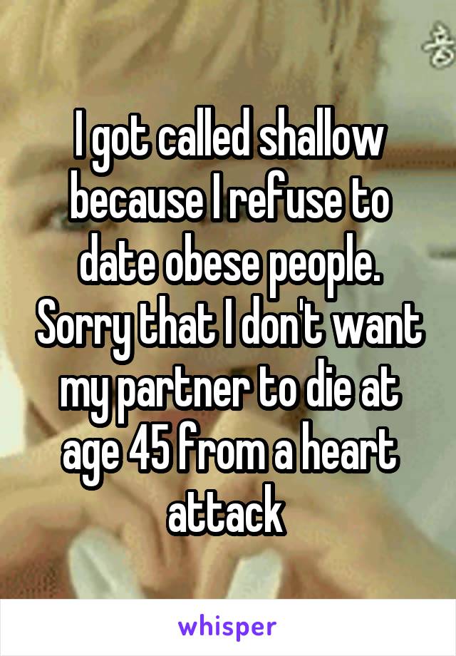 I got called shallow because I refuse to date obese people. Sorry that I don't want my partner to die at age 45 from a heart attack 