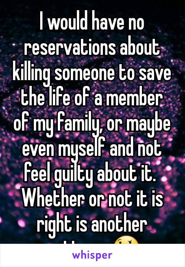 I would have no reservations about killing someone to save the life of a member of my family, or maybe even myself and not feel guilty about it. 
Whether or not it is right is another matter    🤔