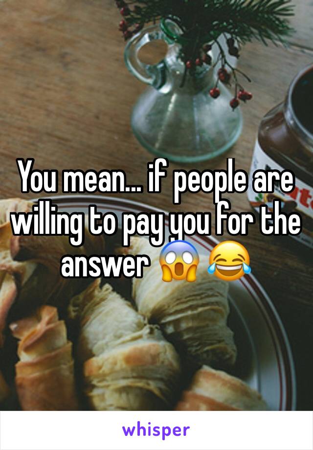 You mean... if people are willing to pay you for the answer 😱 😂