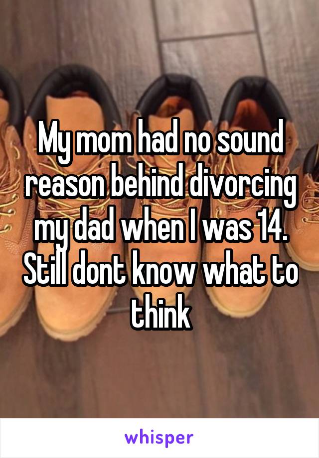 My mom had no sound reason behind divorcing my dad when I was 14. Still dont know what to think