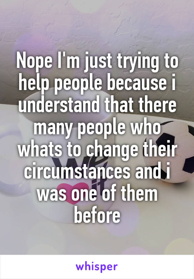 Nope I'm just trying to help people because i understand that there many people who whats to change their circumstances and i was one of them before